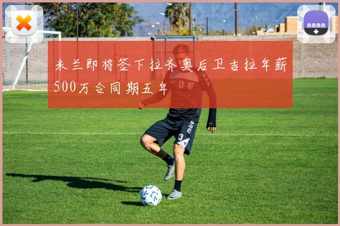 米兰即将签下拉齐奥后卫吉拉年薪500万合同期五年