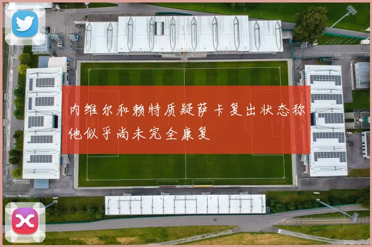 内维尔和赖特质疑萨卡复出状态称他似乎尚未完全康复
