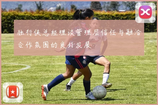 独行侠总经理谈管理层信任与融洽合作氛围的良好发展