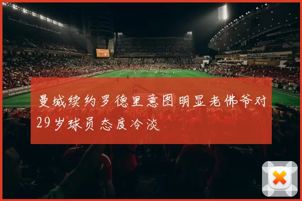 曼城续约罗德里意图明显老佛爷对29岁球员态度冷淡