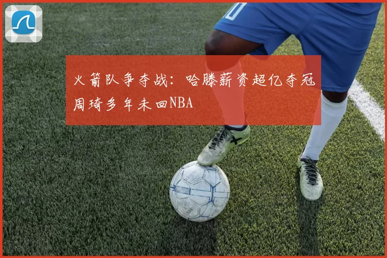 火箭队争夺战：哈滕薪资超亿夺冠周琦多年未回NBA