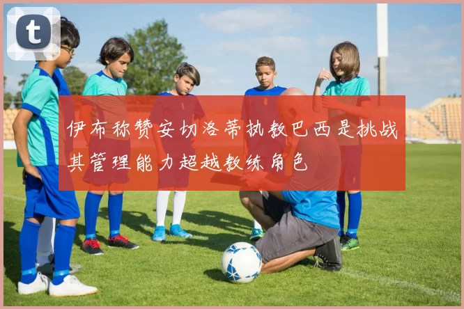 伊布称赞安切洛蒂执教巴西是挑战其管理能力超越教练角色