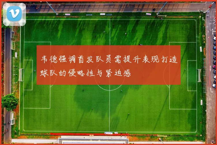 韦德强调首发队员需提升表现打造球队的侵略性与紧迫感