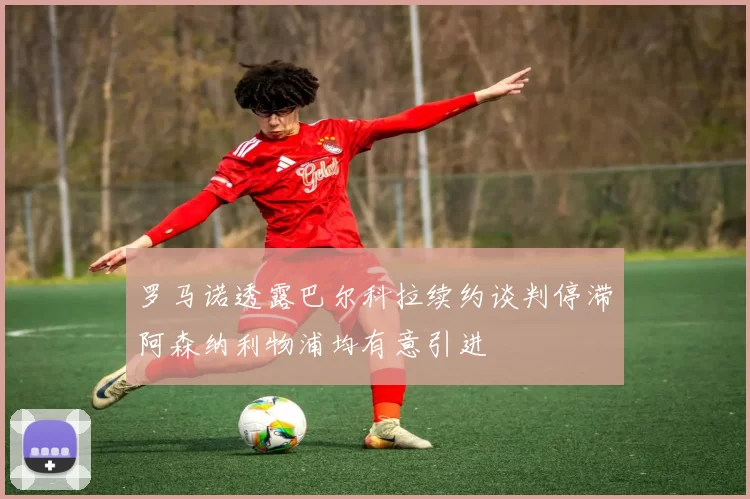 罗马诺透露巴尔科拉续约谈判停滞阿森纳利物浦均有意引进