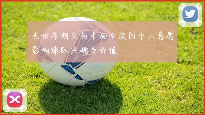 杰伦布朗交易市场冷淡因个人意愿影响球队兴趣与价值