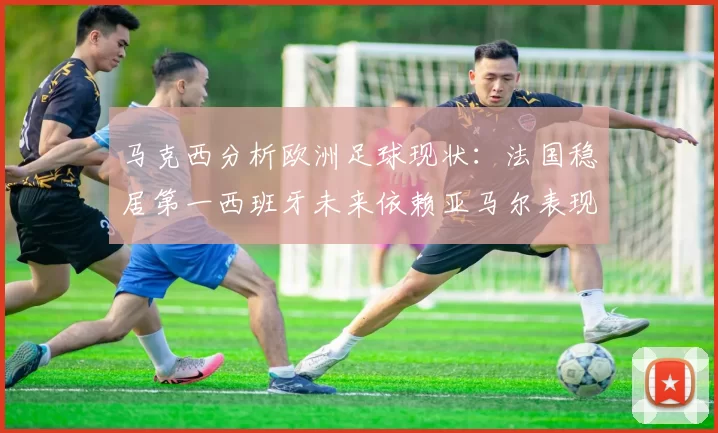 马克西分析欧洲足球现状：法国稳居第一西班牙未来依赖亚马尔表现