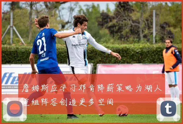 詹姆斯应学习邓肯降薪策略为湖人重组阵容创造更多空间
