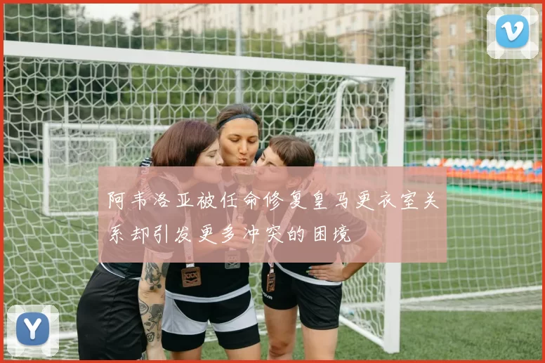 阿韦洛亚被任命修复皇马更衣室关系却引发更多冲突的困境