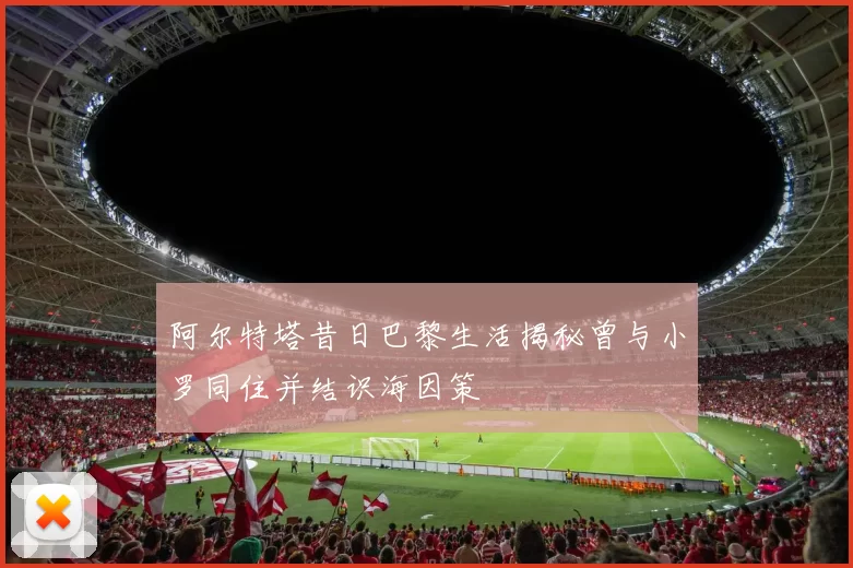 阿尔特塔昔日巴黎生活揭秘曾与小罗同住并结识海因策