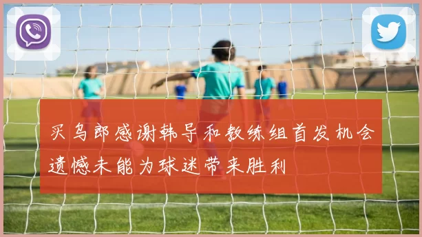 买乌郎感谢韩导和教练组首发机会遗憾未能为球迷带来胜利