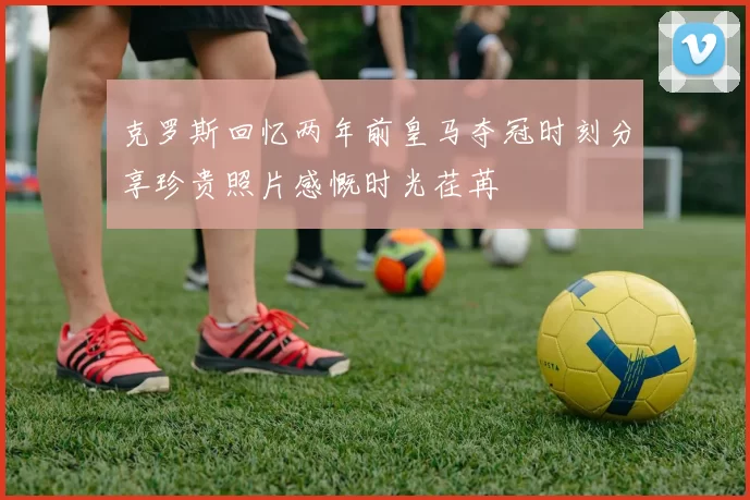 克罗斯回忆两年前皇马夺冠时刻分享珍贵照片感慨时光荏苒