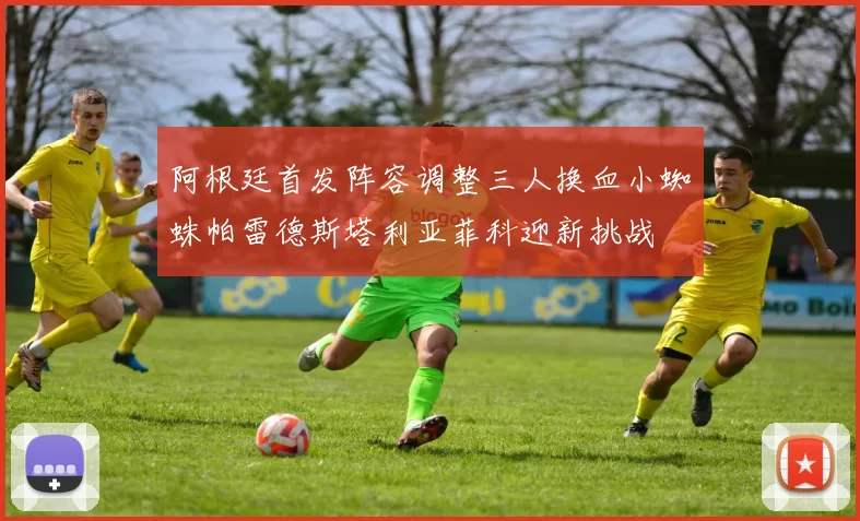 阿根廷首发阵容调整三人换血小蜘蛛帕雷德斯塔利亚菲科迎新挑战