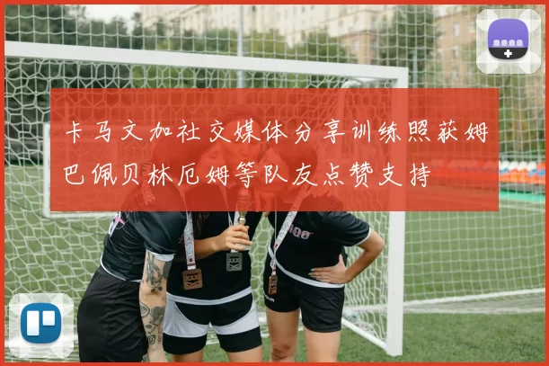 卡马文加社交媒体分享训练照获姆巴佩贝林厄姆等队友点赞支持