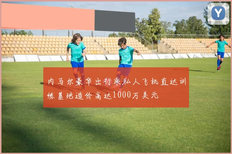内马尔豪华出行乘私人飞机直达训练基地造价高达1000万美元
