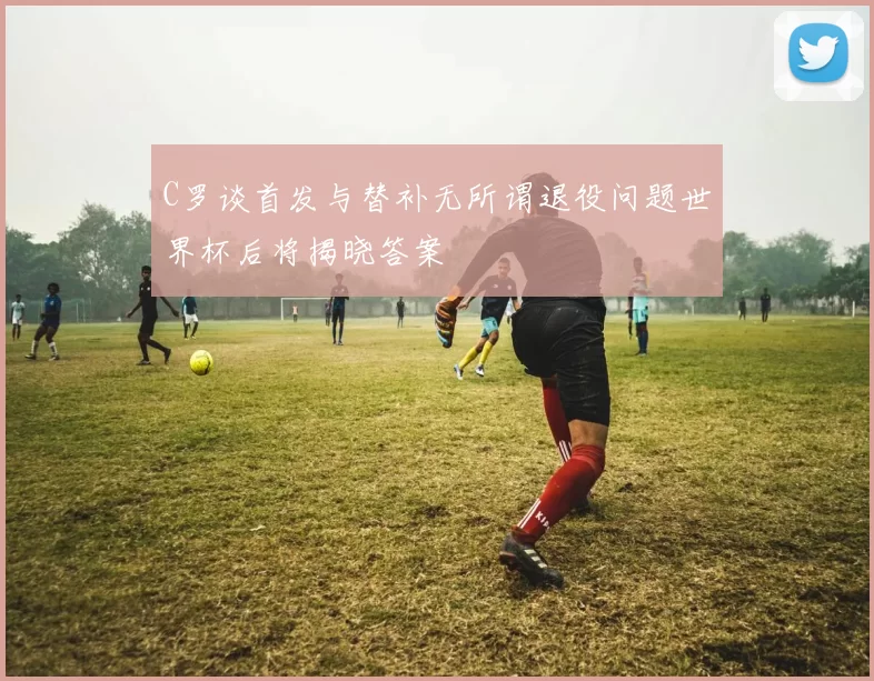 C罗谈首发与替补无所谓退役问题世界杯后将揭晓答案