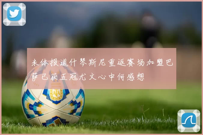 米体报道什琴斯尼重返赛场加盟巴萨已获五冠尤文心中何感想