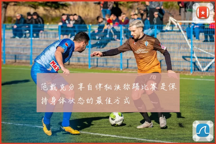范戴克分享自律秘诀称踢比赛是保持身体状态的最佳方式