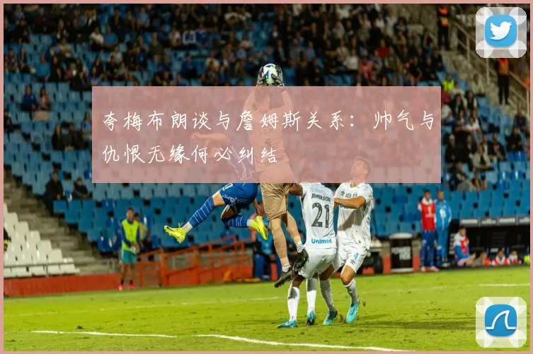 夸梅布朗谈与詹姆斯关系：帅气与仇恨无缘何必纠结